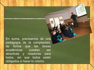 En suma, precisamos de una
pedagogía de la complejidad,
de forma que las tareas
académicas
puedan
ser
atractivas y retadoras para
todos, sin que todos estén
obligados a hacer lo mismo.

 