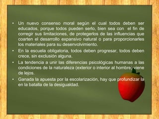 • Un nuevo consenso moral según el cual todos deben ser
educados, porque todos pueden serlo, bien sea con el fin de
corregir sus limitaciones, de protegerlos de las influencias que
coarten el desarrollo expansivo natural o para proporcionarles
los materiales para su desenvolvimiento.
• En la escuela obligatoria, todos deben progresar, todos deben
crece, sin exclusión alguna.
• La tendencia a unir las diferencias psicológicas humanas a las
condiciones de la naturaleza (exterior o interior al hombre) viene
de lejos.
• Ganada la apuesta por la escolarización, hay que profundizar la
en la batalla de la desigualdad.

 