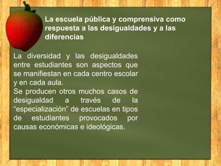 La escuela pública y comprensiva como
respuesta a las desigualdades y a las
diferencias

La diversidad y las desigualdades
entre estudiantes son aspectos que
se manifiestan en cada centro escolar
y en cada aula.
Se producen otros muchos casos de
desigualdad
a
través
de
la
“especialización” de escuelas en tipos
de estudiantes provocados por
causas económicas e ideológicas.

 