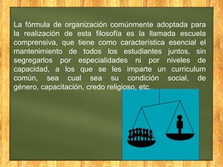 La fórmula de organización comúnmente adoptada para
la realización de esta filosofía es la llamada escuela
comprensiva, que tiene como característica esencial el
mantenimiento de todos los estudiantes juntos, sin
segregarlos por especialidades ni por niveles de
capacidad, a los que se les imparte un curriculum
común, sea cual sea su condición social, de
género, capacitación, credo religioso, etc.

 