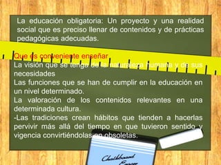 La educación obligatoria: Un proyecto y una realidad
social que es preciso llenar de contenidos y de prácticas
pedagógicas adecuadas.
Que es conveniente enseñar
La visión que se tenga de la naturaleza humana y de sus
necesidades
Las funciones que se han de cumplir en la educación en
un nivel determinado.
La valoración de los contenidos relevantes en una
determinada cultura.
-Las tradiciones crean hábitos que tienden a hacerlas
pervivir más allá del tiempo en que tuvieron sentido y
vigencia convirtiéndolas en obsoletas.

 