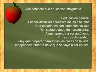 Que compete a la educación obligatoria

La educación general
La especialización educativa de las escuelas
Una enseñanza con contenido valioso
Un sujeto dotado de herramientas
A que aprenda a ser autónomo
Profesores de calidad.
-Hay que preparar para todas las cosas de la vida,
independientemente de lo que se vaya a ser en ella.

 