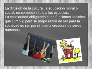 La difusión de la cultura, la educación moral o
social, no competen solo a las escuelas.
La escolaridad obligatoria tiene funciones sociales
que cumplir, pero su mejor razón de ser para la
sociedad es ser por si misma creadora de seres
humanos

 