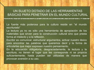 UN SUJETO DOTADO DE LAS HERRAMIENTAS
BÁSICAS PARA PENETRAR EN EL MUNDO CULTURAL
La fuente más poderosa para la cultura reside en “el mundo
escriturado”
La lectura ya no es sólo una herramienta de apropiación de los
materiales que sirven para la construcción cultural sino que presta
forma al intelecto y a la reflexión.
Escribir es comunicar, estructurar argumentos, activar nuestro léxico
para encontrar las palabras que queremos decir y la forma de
articularlas que mejor expresen nuestro pensamiento.
En la educación obligatoria, desgraciadamente, la lectura y la
escritura, no tienen el lugar que les corresponde ni se propicia
suficientemente; hasta pueden ser utilizadas de manera que
provocan aversión a su uso.

 
