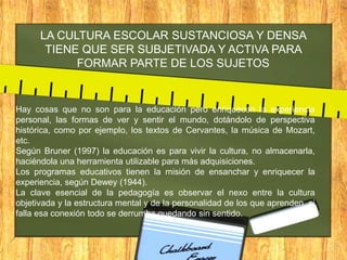 LA CULTURA ESCOLAR SUSTANCIOSA Y DENSA
TIENE QUE SER SUBJETIVADA Y ACTIVA PARA
FORMAR PARTE DE LOS SUJETOS

Hay cosas que no son para la educación pero enriquecen la experiencia
personal, las formas de ver y sentir el mundo, dotándolo de perspectiva
histórica, como por ejemplo, los textos de Cervantes, la música de Mozart,
etc.
Según Bruner (1997) la educación es para vivir la cultura, no almacenarla,
haciéndola una herramienta utilizable para más adquisiciones.
Los programas educativos tienen la misión de ensanchar y enriquecer la
experiencia, según Dewey (1944).
La clave esencial de la pedagogía es observar el nexo entre la cultura
objetivada y la estructura mental y de la personalidad de los que aprenden, si
falla esa conexión todo se derrumba quedando sin sentido.

 