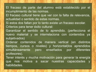El fracaso de parte del alumno está establecido por el
incumplimiento de las normas.
El fracaso cultural tiene que ver con la falta de relevancia,
actualidad o sentido de estas normas.
Si estos dos fallan por lo tanto existe un fracaso escolar.
Criterios para tener éxito cultural:
Garantizar el sentido de lo aprendido. (perfecciona el
nuevo material y se interrelaciona con contenidos ya
subjetivados)
Ordenar contenidos de manera vertical (en distintos
tiempos, cursos o niveles) y horizontal(los aprendidos
simultáneamente pero enseñados por diferentes
profesores).
Tener interés y mucha motivación para generar la energía
que nos motiva a sacar nuestras capacidades y
habilidades.

 