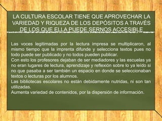 LA CULTURA ESCOLAR TIENE QUE APROVECHAR LA
VARIEDAD Y RIQUEZA DE LOS DEPÓSITOS A TRAVÉS
DE LOS QUE ELLA PUEDE SERNOS ACCESIBLE
Las voces legitimadas por la lectura impresa se multiplicaron, al
mismo tiempo que la imprenta difunde y selecciona textos pues no
todo puede ser publicado y no todos pueden publicar.
Con esto los profesores dejaban de ser mediadores y las escuelas ya
no eran lugares de lectura, aprendizaje y reflexión sobre lo ya leído si
no que pasaba a ser también un espacio en donde se seleccionaban
textos o lecturas por los alumnos.
Las bibliotecas escolares no están debidamente nutridas, ni son tan
utilizadas.
Aumenta variedad de contenidos, por la dispersión de información.

 