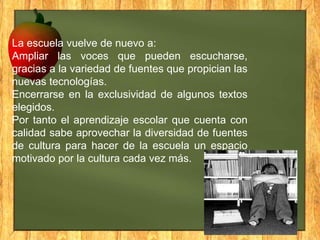 La escuela vuelve de nuevo a:
Ampliar las voces que pueden escucharse,
gracias a la variedad de fuentes que propician las
nuevas tecnologías.
Encerrarse en la exclusividad de algunos textos
elegidos.
Por tanto el aprendizaje escolar que cuenta con
calidad sabe aprovechar la diversidad de fuentes
de cultura para hacer de la escuela un espacio
motivado por la cultura cada vez más.

 