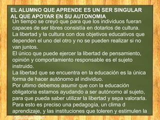 EL ALUMNO QUE APRENDE ES UN SER SINGULAR
AL QUE APOYAR EN SU AUTONOMIA
Un tiempo se creyó que para que los individuos fueran
capaces de ser libres consistía en dotarlos de cultura.
La libertad y la cultura con dos objetivos educativos que
dependen el uno del otro y no se pueden realizar si no
van juntos.
El único que puede ejercer la libertad de pensamiento,
opinión y comportamiento responsable es el sujeto
instruido.
La libertad que se encuentra en la educación es la única
forma de hacer autónomo al individuo.
Por ultimo debemos asumir que con la educación
obligatoria estamos ayudando a ser autónomo al sujeto,
para que pueda saber utilizar la libertad y sepa valorarla.
Para esto es preciso una pedagogía, un clima d
aprendizaje, y las instituciones que toleren y estimulen la
individualidad.

 