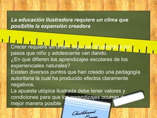 La educación ilustradora requiere un clima que
posibilite la expansión creadora

Crecer requiere un orden, algo que dé sentido a los
pasos que niño y adolescente van dando.
¿En que difieren los aprendizajes escolares de los
experienciales naturales?
Existen diversos puntos que han creado una pedagogía
autoritaria la cual ha producido efectos claramente
negativos.
La apuesta utópica ilustrada debe tener valores y
condiciones para que los aprendizajes ocurran de la
mejor manera posible.

 