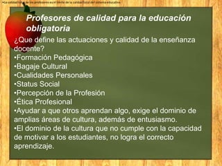 •La calidad total de los profesores es el límite de la calidad total del sistema educativo

Profesores de calidad para la educación
obligatoria
¿Que define las actuaciones y calidad de la enseñanza
docente?
•Formación Pedagógica
•Bagaje Cultural
•Cualidades Personales
•Status Social
•Percepción de la Profesión
•Ética Profesional
•Ayudar a que otros aprendan algo, exige el dominio de
amplias áreas de cultura, además de entusiasmo.
•El dominio de la cultura que no cumple con la capacidad
de motivar a los estudiantes, no logra el correcto
aprendizaje.

 