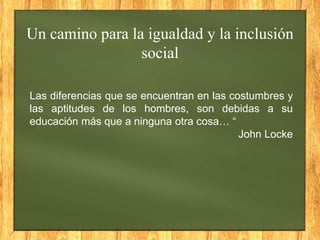 Un camino para la igualdad y la inclusión
social
Las diferencias que se encuentran en las costumbres y
las aptitudes de los hombres, son debidas a su
educación más que a ninguna otra cosa… “
John Locke

 