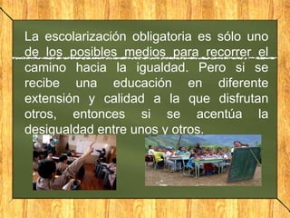 La escolarización obligatoria es sólo uno
de los posibles medios para recorrer el
camino hacia la igualdad. Pero si se
recibe una educación en diferente
extensión y calidad a la que disfrutan
otros, entonces si se acentúa la
desigualdad entre unos y otros.

 