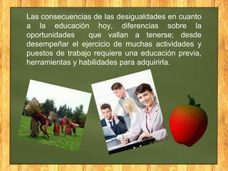 Las consecuencias de las desigualdades en cuanto
a la educación hoy, diferencias sobre la
oportunidades
que vallan a tenerse; desde
desempeñar el ejercicio de muchas actividades y
puestos de trabajo requiere una educación previa,
herramientas y habilidades para adquirirla.

 