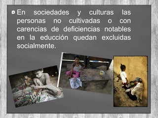 En sociedades y culturas las
personas no cultivadas o con
carencias de deficiencias notables
en la educción quedan excluidas
socialmente.

 