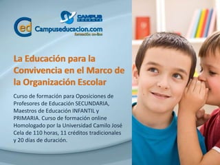 La Educación para la
Convivencia en el Marco de
la Organización Escolar
Curso de formación para Oposiciones de
Profesores de Educación SECUNDARIA,
Maestros de Educación INFANTIL y
PRIMARIA. Curso de formación online
Homologado por la Universidad Camilo José
Cela de 110 horas, 11 créditos tradicionales
y 20 días de duración.
 