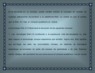 En la educación en un principio, puede resultar extraño el concepto de cambiar de
nuestras aplicaciones de escritorio a la plataforma Web. La verdad es que el cambio
que la Web 2.0 trae al cómputo académico es radical.
La tecnología Web 2.0 influenciará la educación de las siguientes maneras:
1. Las tecnologías Web 2.0 contribuirán a la experiencia total del estudiante, no sólo
para mejorar el aprendizaje, aunque esperamos que también logren eso. Esto significa
que los blogs, las wikis, las comunidades virtuales, los sistemas de mensajería
instantánea se convierten en parte del proceso de aprendizaje y de vida. Estamos
siendo testigos del nacimiento de una nueva era en el cómputo académico, una en la que
 