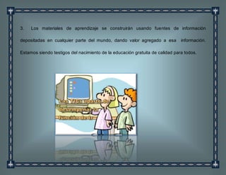 3. Los materiales de aprendizaje se construirán usando fuentes de información
depositadas en cualquier parte del mundo, dando valor agregado a esa información.
Estamos siendo testigos del nacimiento de la educación gratuita de calidad para todos.
 