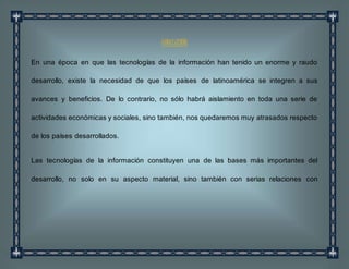 CONCLUSIÓN
En una época en que las tecnologías de la información han tenido un enorme y raudo
desarrollo, existe la necesidad de que los países de latinoamérica se integren a sus
avances y beneficios. De lo contrario, no sólo habrá aislamiento en toda una serie de
actividades económicas y sociales, sino también, nos quedaremos muy atrasados respecto
de los países desarrollados.
Las tecnologías de la información constituyen una de las bases más importantes del
desarrollo, no solo en su aspecto material, sino también con serias relaciones con
 