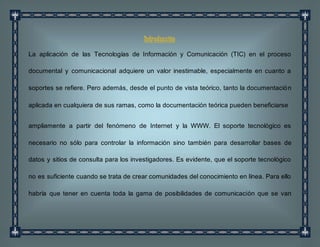 Introducción
La aplicación de las Tecnologías de Información y Comunicación (TIC) en el proceso
documental y comunicacional adquiere un valor inestimable, especialmente en cuanto a
soportes se refiere. Pero además, desde el punto de vista teórico, tanto la documentación
aplicada en cualquiera de sus ramas, como la documentación teórica pueden beneficiarse
ampliamente a partir del fenómeno de Internet y la WWW. El soporte tecnológico es
necesario no sólo para controlar la información sino también para desarrollar bases de
datos y sitios de consulta para los investigadores. Es evidente, que el soporte tecnológico
no es suficiente cuando se trata de crear comunidades del conocimiento en línea. Para ello
habría que tener en cuenta toda la gama de posibilidades de comunicación que se van
 