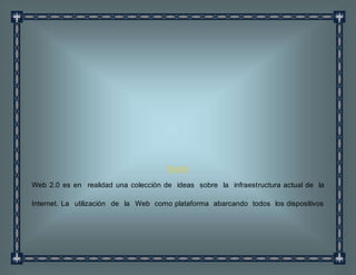 Resumen
Web 2.0 es en realidad una colección de ideas sobre la infraestructura actual de la
Internet. La utilización de la Web como plataforma abarcando todos los dispositivos
 