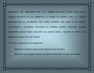 conectados; las aplicaciones Web son aquellas que sacan el mejor partido de las
ventajas intrínsecas de esa plataforma: la entrega de software como un servicio
perpetuamente en actualización que mejora conforme más gente la va usando,
consumiendo y mezclando información de múltiples fuentes, incluyendo usuarios
individuales quienes hacen disponible sus propios datos y servicios en formas que
permiten la mezcla con otras fuentes.
Por tanto, la Web 2.0 es una plataforma:
Dinámica. La Web se acerca a las aplicaciones de escritorio.
Interactiva. Los usuarios aportan y modifican contenidos, no nada más los leen.
 