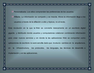 Personalizada. Los sitios comprenden las preferencias de los usuarios.
Afiliada. La información se comparte y se mezcla. Ahora la información llega a los
usuarios a través de la afiliación a sitio y tópicos, no al revés.
Esta revolución en la que la Web se convierte básicamente en un escritorio digital
gigante y distribuido donde usuarios y computadoras colaboran combinando información
para crear nuevos servicios y en donde la las aplicaciones Web se comportan como
aplicaciones de escritorio no será sencilla dado que involucra cambios en la arquitectura,
en la infraestructura, los protocolos, los lenguajes, las técnicas de desarrollo e
implantación y en las aplicaciones.
 