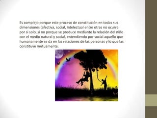 Es complejo porque este proceso de constitución en todas sus
dimensiones (afectiva, social, intelectual entre otras no ocurre
por si solo, si no porque se produce mediante la relación del niño
con el medio natural y social, entendiendo por social aquello que
humanamente se da en las relaciones de las personas y lo que las
constituye mutuamente.
 
