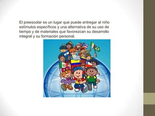 El preescolar es un lugar que puede entregar al niño
estímulos específicos y una alternativa de su uso de
tiempo y de materiales que favorezcan su desarrollo
integral y su formación personal.
 
