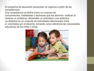 El programa de educación preescolar se organiza a partir de las
competencias.
Una competencia se define como un conjunto de
conocimientos, habilidades y destrezas que los alumnos realizan al
resolver un problema, desarrollar un actividad o una didáctica.
La didáctica es un conjunto de actividades relacionadas entre
sí, orientadas por el docente, tomando como referencia las necesidades
educativas de los niños y niñas.
 