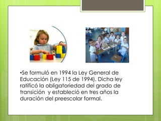 •Se formuló en 1994 la Ley General de
Educación (Ley 115 de 1994). Dicha ley
ratificó la obligatoriedad del grado de
transición y estableció en tres años la
duración del preescolar formal.
 