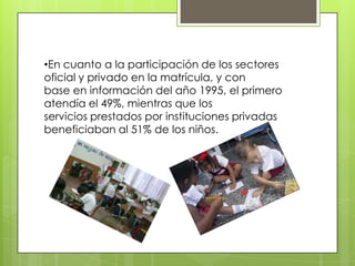 •En cuanto a la participación de los sectores
oficial y privado en la matrícula, y con
base en información del año 1995, el primero
atendía el 49%, mientras que los
servicios prestados por instituciones privadas
beneficiaban al 51% de los niños.
 