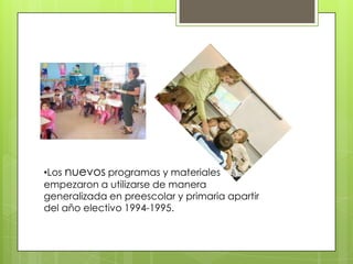 •Los nuevos programas y materiales
empezaron a utilizarse de manera
generalizada en preescolar y primaria apartir
del año electivo 1994-1995.
 
