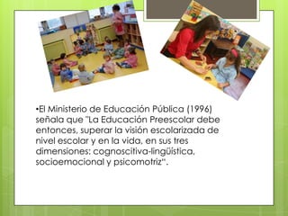 •El Ministerio de Educación Pública (1996)
señala que "La Educación Preescolar debe
entonces, superar la visión escolarizada de
nivel escolar y en la vida, en sus tres
dimensiones: cognoscitiva-lingüística,
socioemocional y psicomotriz“.
 