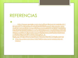 REFERENCIAS

          http://www.google.com.mx/url?sa=t&source=web&cd=1
    &ved=0CCcQFjAA&url=http%3A%2F%2Fwww3.diputados.gob.
    mx%2Fcamara%2Fcontent%2Fdownload%2F21418%2F106569%2
    Ffile%2FPB7003%2520Educacion%2520preescolar%2520en%2520
    Mexico.pdf&rct=j&q=educacion%20preescolar%20en%20mexi
    co%20pdf&ei=R1lRTvOPMcGDsgKCx_X-
    Bg&usg=AFQjCNFemoQdtNUZ-Ft5GUO7XjmXCTJhfg&cad=rja
       http://es.scribd.com/doc/16267568/la-educacion-preescolar-en-
        mexico
 