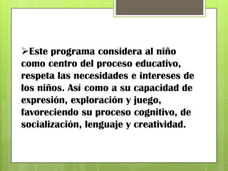 Este programa considera al niño
como centro del proceso educativo,
respeta las necesidades e intereses de
los niños. Así como a su capacidad de
expresión, exploración y juego,
favoreciendo su proceso cognitivo, de
socialización, lenguaje y creatividad.
 