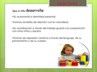 objetivos
Que el niño desarrolle:

>Su autonomía e identidad personal.

>Formas sensibles de relación con la naturaleza.

>Su socialización a través del trabajo grupal y la cooperación
con otros niños y adultos.

>Formas de expresión creativa a través del lenguaje, de su
pensamiento y de su cuerpo.
 
