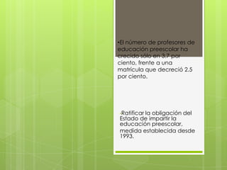 •El número de profesores de
educación preescolar ha
crecido sólo en 3.7 por
ciento, frente a una
matrícula que decreció 2.5
por ciento.




•Ratificar
        la obligación del
Estado de impartir la
educación preescolar,
medida establecida desde
1993.
 
