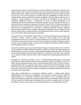 programados para ejercer el nacionalismo en su máximo esplendor a través de la entonación de la
canción nacional, pero ¿Cuál es la finalidad de todo esto? ¿No queremos formar seres humanos
independientes, libres, capaces de tomar sus propias decisiones? En nuestras escuelas es común
ver que a los niños se les reprende por cometer algún acto catalogado de inmoral contra los
símbolos patrios, siendo amonestados e inclusive expulsados. Entonces debemos parar y mirar un
momento a nuestro alrededor, nos estamos convirtiendo en trabajadores de una fábrica de
ciudadanos obedientes, eficaces y consumistas. En donde no damos significación a las
necesidades del niño, ellos aprenden sin demasiado esfuerzo, por cuenta propia. De modo que si
reprimimos estamos impidiendo la absorción de cultura e interés futuro. La tarea del educador es
aceptar errores, ya que la ciencia tiene más errores que aciertos y la educación es una ciencia. El
niño debe ser el protagonista de su desarrollo, no debemos adaptarlo al proceso, debemos
disfrutar de éste. Alejar el miedo a fracasar y aprender por pérdida de confianza. Debemos ser los
guías del desarrollo de su autoconocimiento, de la libertad de aprender lo que se quiere aprender,
de su comunicación. Dejar atrás el temor a la autoridad.
Cada persona revela su interioridad a través del arte, herramienta instantánea de aprendizaje. Sea
la pintura, la danza, el teatro, el relato, la literatura, el humor, juegos…todo lo que surge
espontáneamente del niño es creación. Un derecho basado en las emociones que mueven la vida,
el individuo es un ser emocional. No hay ser humano que pueda vivir aislado, necesitamos de amor
y cariño. Los niños deben aprender a escuchar al otro, aceptar ideas distintas, resolver conflictos,
tomar decisiones, ayudarse y cuidarse.
No podemos pretender que un joven pueda tomar decisiones conscientes sobre la vida, el entorno
o país si siempre le estamos diciendo como debe ir vestido a la escuela, que debe aprender y/o
que debe hacer con su vida. ¿Es acaso un título prueba demuestra buena educación? ¿Es símbolo
de que hemos finalizado con éxito nuestra educación? La educación no termina nunca, tiene que
ver con descubrir nuestra misión en la vida, crear un puente entre el aprendizaje desde el interior al
exterior.
Se plantea una ‘educación sin escuela”, ya que no necesariamente se debe estar en una escuela
para educarse, basta con lugares donde se vivan experiencias a través de la libertad, la que no se
obliga. Se crean espacios para ella. De este modo la educación debe sacar lo mejor de nosotros,
cada generación debe ser un ejemplo ¿Qué siento yo cuando estoy educando? El educar no debe
ser tomado como una posibilidad de ascenso socio-económico, sino como la posibilidad de amar
todo lo que se puede vivir día a día, sobretodo considerando que debemos estar permanentemente
en contacto con la vida humana.
Como futuros profesionales de la educación, debemos empezar a trabajar como agentes
multiplicadores en un proceso de sensibilización que contribuya a generar cambios desde los
niveles inferiores en la educación tradicional, esto ayudará a que el estudiante tenga una
preparación académica integral que le permita complementar los conocimientos básicos adquiridos
en otros niveles de tal manera que la educación sea un espacio de reflexión, junto con pensar,
comprender, razonar, crear y construir nuevos conocimientos, y a su vez fortalecerse como Ser.
 