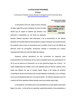 LA EDUCACION PROHIBIDA
Ensayo
"La Educación Prohibida", Estreno Mundial 13 de Agosto del 2012 Sitio Web Oficial:
http://www.educacionprohibida.com
Por: Ruth Amelia Valles
27 febrero de 2019
La educación como tal, exige muchos cambios
en pleno siglo XXI ya que mantiene el mismo formato
desde que se originó el sistema que llevaba a las
personas a capacitarse en una tarea ya asignada.
Nuestro sistema educativo está estancado y se ha demostrado en las últimas
décadas con las altas deserciones escolares y la gran inclinación que existe de parte
de nuestros niños a caer en situaciones que no existen como lo son los déficits de
atención entre los principales, situaciones creadas e inventadas por nuestra
sociedad para tratar de cubrir las fallas del sistema.
Nuestros centros educativos se han convertido en espacios para
entrenamientos de enseñanzas de los que la sociedad quiere que aprendamos no
de lo que se sienta en lo personal o en lo que queremos lograr ser a futuro. Ya
están establecidos los moldes como cual soldados para así formar nuestros niños
hasta que lleguen los que lo puedan lograr, llegar a las casas de estudios
universitarios donde encontramos otro mundo bastante complicado y con un énfasis
en los que el estudiante debe ser no lo que el sienta. Un sistema educativo que nos
muestra de forma repetitiva debes estudiar para que puedas lograr algo.
La enseñanza se muestra como una competencia a la que debes luchar para
llegar a la meta , no de luchar por aprender, ejerciendo presión a los estudiantes a
 