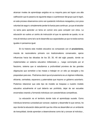 alcanzar niveles de aprendizaje exigidos en su mayoría para así lograr una alta
calificación que lo pasará a la siguiente etapa o a pertenecer del grupo que lo logró,
en este proceso observamos como van quedando individuos rezagados y con poca
voluntad de seguir o simplemente perder la fuerza para continuar, ya que el estudiar
no sería para aprender un tema en común sino para competir con otros. La
educación se vuelve un centro de instrucción el que no aprende se queda, no se
mira al individuo como tal o se le desarrolla sus capacidades ya que no todos somos
iguales ni pensamos igual.
En la historia este modelo educativo es comparado con el prusianismo,
mezcla de nacionalismo primario con tradicionalismo conservador, ejerce
influencias hacia las décadas de los 20, 30, 40 del siglo pasado, donde se
implementaba un sistema educativo militarizado y , luego corrompido por el
fascismo, sistema que si estudiamos a profundidad proviene de las grandes
oligarquías que sometían a las masas a trabajar en un sitio ya escogido y los
preparaban para eso. Podríamos decir que el prusianismo es un régimen militarista,
eficiente, centralista, expansivo y paternalista que impone un gobierno autoritario.
Podemos relacionar que este tipo de modelo se traspasa a nuestro modelo
educativo actualmente el cual debería ser prohibido, dejar de ser escuelas
encerradas creando y formando individuos con características competitivas.
La educación es el territorio donde todo el aprendizaje sucede. Como
individuos tenemos curiosidad por conocer, explorar y desarrollar lo que vemos, he
aquí donde la educación debe permitir que los niños se desarrollen en un ambiente
de tranquilidad, donde aprendan a desenvolverse como tal y conocer al individuo ,
 