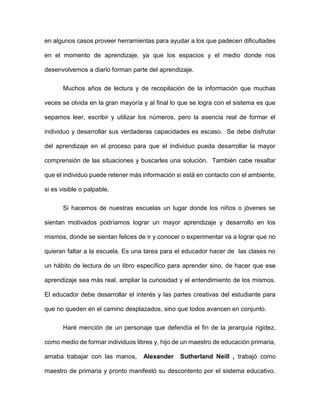 en algunos casos proveer herramientas para ayudar a los que padecen dificultades
en el momento de aprendizaje, ya que los espacios y el medio donde nos
desenvolvemos a diario forman parte del aprendizaje.
Muchos años de lectura y de recopilación de la información que muchas
veces se olvida en la gran mayoría y al final lo que se logra con el sistema es que
sepamos leer, escribir y utilizar los números, pero la esencia real de formar el
individuo y desarrollar sus verdaderas capacidades es escaso. Se debe disfrutar
del aprendizaje en el proceso para que el individuo pueda desarrollar la mayor
comprensión de las situaciones y buscarles una solución. También cabe resaltar
que el individuo puede retener más información si está en contacto con el ambiente,
si es visible o palpable.
Si hacemos de nuestras escuelas un lugar donde los niños o jóvenes se
sientan motivados podríamos lograr un mayor aprendizaje y desarrollo en los
mismos, donde se sientan felices de ir y conocer o experimentar va a lograr que no
quieran faltar a la escuela. Es una tarea para el educador hacer de las clases no
un hábito de lectura de un libro específico para aprender sino, de hacer que ese
aprendizaje sea más real, ampliar la curiosidad y el entendimiento de los mismos.
El educador debe desarrollar el interés y las partes creativas del estudiante para
que no queden en el camino desplazados, sino que todos avancen en conjunto.
Haré mención de un personaje que defendía el fin de la jerarquía rigidez,
como medio de formar individuos libres y, hijo de un maestro de educación primaria,
amaba trabajar con las manos, Alexander Sutherland Neill , trabajó como
maestro de primaria y pronto manifestó su descontento por el sistema educativo.
 