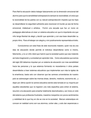 Para Neil la educación debía trabajar básicamente con la dimensión emocional del
alumno para que la sensibilidad sobrepasara la siempre la racionalidad, el creía que
la racionalidad de los padres con su natural sobreprotección impedía que los hijos
se desarrollaran la seguridad suficiente para reconocer el mundo ya sea de forma
emocional, intelectual o artística. Formó una escuela que fue un ícono en
pedagogía alternativas al crear un sistema educativo en que lo importante era que
niño tenga libertad de elegir y decidir que aprender y con esa base desarrollar su
propio ritmo. Para el trabajar con alegría y vivir positivamente representaba el éxito.
Concluiremos con esta frase de este reconocido maestro, quien nos da una
idea de educación donde permite el individuo desarrollarse como si mismo,
felizmente, y no un niño robot que hará lo que la sociedad quiere que sea matando
así toda imaginación y curiosidad por aprender más. Como educadores que somos
del siglo XXI debemos impulsar por un sistema de educación con mas sensibilidad
hacia las personas y lo que estamos formando no necesitamos ir otros países
desarrollados a traer sistemas educativos que implementan aun más la rigidez de
la enseñanza, basta solo con observar que las carreras universitarias de nuestro
país se sobrecargan sobre las mismas áreas, derecho, medicina, economía etc.. y
dejan por última opción la carrera educativa siendo esta tomada en su mayoría por
aquellos estudiantes que no lograron una nota especifica para entrar al sistema,
recurren a la educación para enseñar totalmente desmotivados y así inicia un ciclo
del sistema que profesores frustrados, maestros inexpertos con pocos sentimientos
y visibilidad de lo que hoy en día se vive en la sociedad. Marcan estereotipos sin
conocer en realidad como son sus alumnos, cortan alas, y solo dan esperanzas a
 