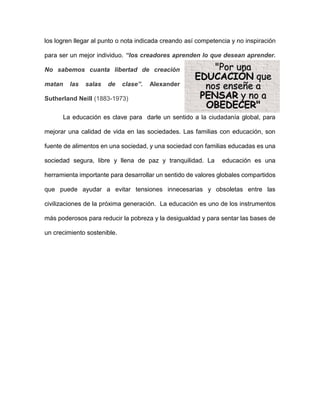 los logren llegar al punto o nota indicada creando así competencia y no inspiración
para ser un mejor individuo. “los creadores aprenden lo que desean aprender.
No sabemos cuanta libertad de creación
matan las salas de clase”. Alexander
Sutherland Neill (1883-1973)
La educación es clave para darle un sentido a la ciudadanía global, para
mejorar una calidad de vida en las sociedades. Las familias con educación, son
fuente de alimentos en una sociedad, y una sociedad con familias educadas es una
sociedad segura, libre y llena de paz y tranquilidad. La educación es una
herramienta importante para desarrollar un sentido de valores globales compartidos
que puede ayudar a evitar tensiones innecesarias y obsoletas entre las
civilizaciones de la próxima generación. La educación es uno de los instrumentos
más poderosos para reducir la pobreza y la desigualdad y para sentar las bases de
un crecimiento sostenible.
 