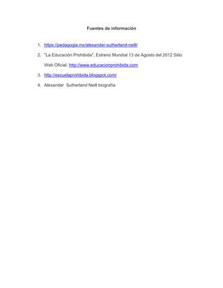 Fuentes de información
1. https://pedagogia.mx/alexander-sutherland-neill/
2. "La Educación Prohibida", Estreno Mundial 13 de Agosto del 2012 Sitio
Web Oficial: http://www.educacionprohibida.com
3. http://escuelaprohibida.blogspot.com/
4. Alexander Sutherland Neill biografía
 