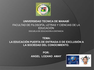 UNIVERSIDAD TECNICA DE MANABÍ
  FACULTAD DE FILOSOFÍA, LETRAS Y CIENCIAS DE LA
                   EDUCACIÓN
             ESCUELA DE EDUCACIÓN A DISTANCIA



                     TEMA:
LA EDUCACIÓN PUERTA DE ENTRADA O DE EXCLUSIÓN A
        LA SOCIEDAD DEL CONOCIMIENTO.

                     POR:
              ANGEL LOZANO AMAY
 