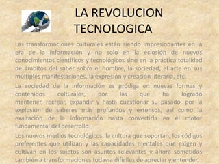 LA REVOLUCION
                      TECNOLOGICA
Las transformaciones culturales están siendo impresionantes en la
era de la información y no solo en la eclosión de nuevos
conocimientos científicos y tecnológicos sino en la práctica totalidad
de ámbitos del saber sobre el hombre, la sociedad, el arte en sus
múltiples manifestaciones, la expresión y creación literaria, etc.
La sociedad de la información es pródiga en nuevas formas y
contenidos     culturales,     por    las     que       ha      logrado
mantener, recrear, expandir y hasta cuestionar su pasado, por la
explosión de saberes más profundos y extensos, así como la
exaltación de la información hasta convertirla en el motor
fundamental del desarrollo.
Los nuevos medios tecnológicos, la cultura que soportan, los códigos
preferentes que utilizan y las capacidades mentales que exigen y
cultivan en los sujetos son asuntos relevantes y ahora sometidos
también a transformaciones todavía difíciles de apreciar y entender.
 