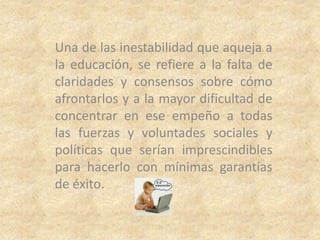 Una de las inestabilidad que aqueja a
la educación, se refiere a la falta de
claridades y consensos sobre cómo
afrontarlos y a la mayor dificultad de
concentrar en ese empeño a todas
las fuerzas y voluntades sociales y
políticas que serían imprescindibles
para hacerlo con mínimas garantías
de éxito.
 