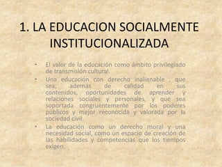 1. LA EDUCACION SOCIALMENTE
      INSTITUCIONALIZADA
  •   El valor de la educación como ámbito privilegiado
      de transmisión cultural.
  •   Una educación con derecho inalienable , que
      sea,     además      de     calidad   en      sus
      contenidos, oportunidades de aprender y
      relaciones sociales y personales, y que sea
      soportada congruentemente por los poderes
      públicos y mejor reconocida y valorada por la
      sociedad civil.
  •   La educación como un derecho moral y una
      necesidad social, como un espacio de creación de
      las habilidades y competencias que los tiempos
      exigen.
 
