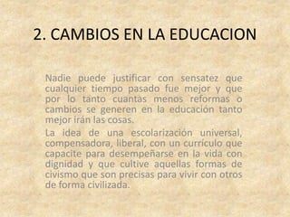 2. CAMBIOS EN LA EDUCACION

 Nadie puede justificar con sensatez que
 cualquier tiempo pasado fue mejor y que
 por lo tanto cuantas menos reformas o
 cambios se generen en la educación tanto
 mejor irán las cosas.
 La idea de una escolarización universal,
 compensadora, liberal, con un currículo que
 capacite para desempeñarse en la vida con
 dignidad y que cultive aquellas formas de
 civismo que son precisas para vivir con otros
 de forma civilizada.
 